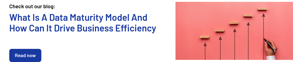 Check out our blog:   What Is A Data Maturity Model And How Can It Drive Business Efficiency      