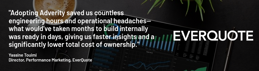 "Adopting Adverity saved us countless engineering hours and operational headaches—what would’ve taken months to build internally was ready in days, giving us faster insights and a significantly lower total cost of ownership."   Yassine Touimi Director, Performance Marketing, EverQuote